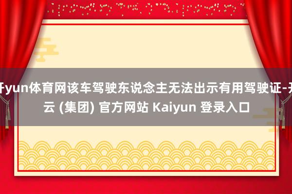 开yun体育网该车驾驶东说念主无法出示有用驾驶证-开云 (集团) 官方网站 Kaiyun 登录入口