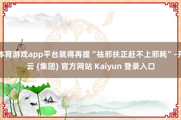 体育游戏app平台就得再提“祛邪扶正赶不上邪耗”-开云 (集团) 官方网站 Kaiyun 登录入口