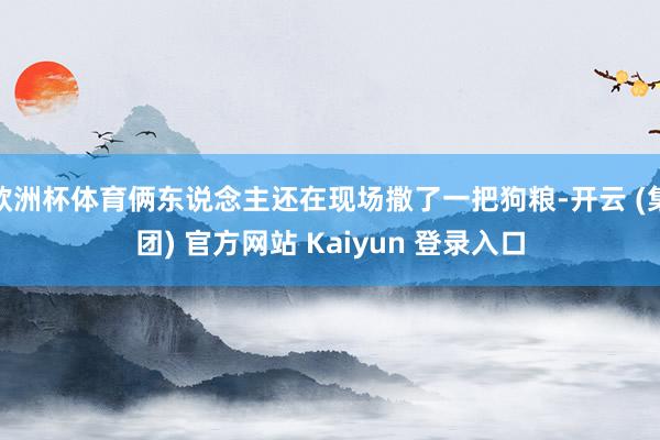 欧洲杯体育俩东说念主还在现场撒了一把狗粮-开云 (集团) 官方网站 Kaiyun 登录入口