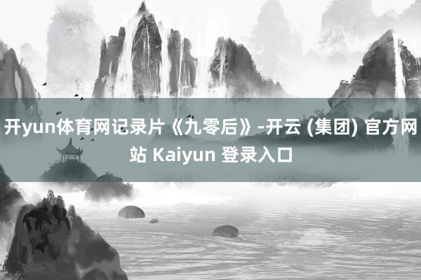 开yun体育网记录片《九零后》-开云 (集团) 官方网站 Kaiyun 登录入口