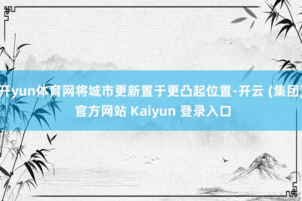 开yun体育网将城市更新置于更凸起位置-开云 (集团) 官方网站 Kaiyun 登录入口