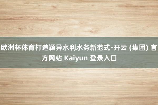 欧洲杯体育打造颖异水利水务新范式-开云 (集团) 官方网站 Kaiyun 登录入口