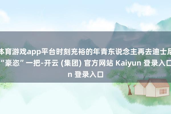 体育游戏app平台时刻充裕的年青东说念主再去迪士尼“豪恣”一把-开云 (集团) 官方网站 Kaiyun 登录入口