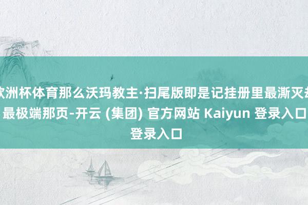 欧洲杯体育那么沃玛教主·扫尾版即是记挂册里最澌灭却最极端那页-开云 (集团) 官方网站 Kaiyun 登录入口
