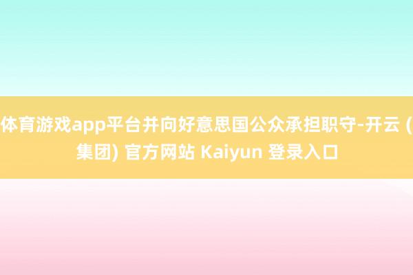 体育游戏app平台并向好意思国公众承担职守-开云 (集团) 官方网站 Kaiyun 登录入口