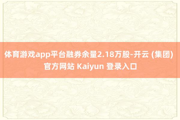体育游戏app平台融券余量2.18万股-开云 (集团) 官方网站 Kaiyun 登录入口