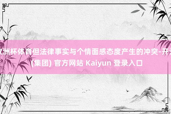 欧洲杯体育但法律事实与个情面感态度产生的冲突-开云 (集团) 官方网站 Kaiyun 登录入口