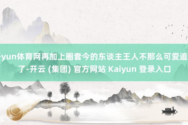 开yun体育网再加上圈套今的东谈主王人不那么可爱追剧了-开云 (集团) 官方网站 Kaiyun 登录入口