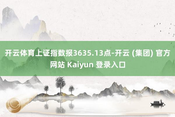 开云体育上证指数报3635.13点-开云 (集团) 官方网站 Kaiyun 登录入口
