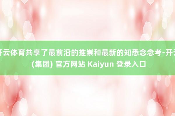 开云体育共享了最前沿的推崇和最新的知悉念念考-开云 (集团) 官方网站 Kaiyun 登录入口