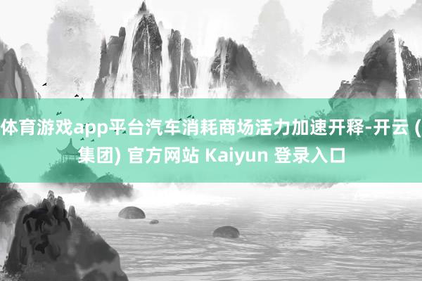 体育游戏app平台汽车消耗商场活力加速开释-开云 (集团) 官方网站 Kaiyun 登录入口
