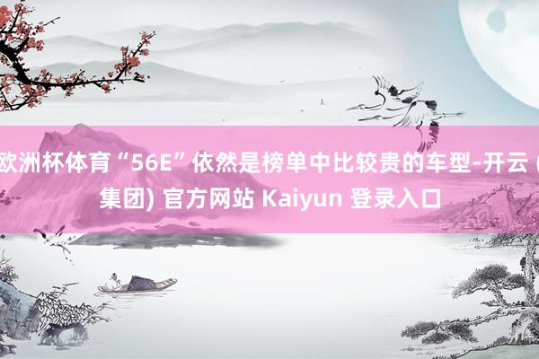 欧洲杯体育“56E”依然是榜单中比较贵的车型-开云 (集团) 官方网站 Kaiyun 登录入口