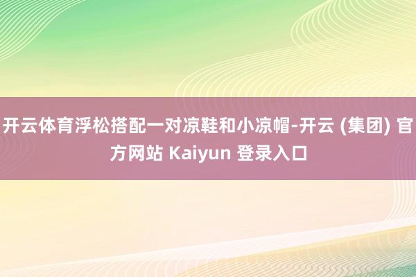 开云体育浮松搭配一对凉鞋和小凉帽-开云 (集团) 官方网站 Kaiyun 登录入口