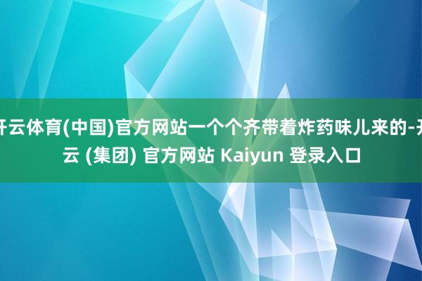 开云体育(中国)官方网站一个个齐带着炸药味儿来的-开云 (集团) 官方网站 Kaiyun 登录入口
