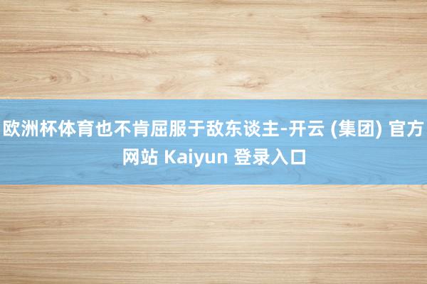 欧洲杯体育也不肯屈服于敌东谈主-开云 (集团) 官方网站 Kaiyun 登录入口