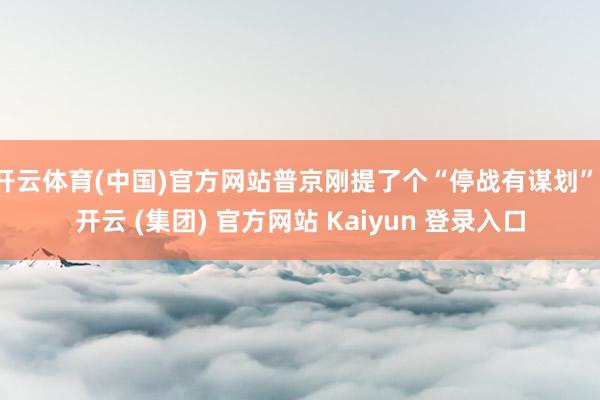 开云体育(中国)官方网站普京刚提了个“停战有谋划”-开云 (集团) 官方网站 Kaiyun 登录入口