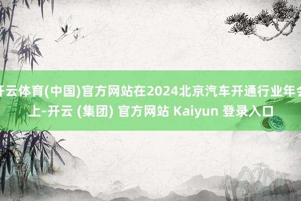 开云体育(中国)官方网站在2024北京汽车开通行业年会上-开云 (集团) 官方网站 Kaiyun 登录入口