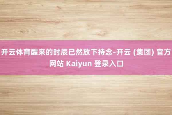 开云体育醒来的时辰已然放下持念-开云 (集团) 官方网站 Kaiyun 登录入口