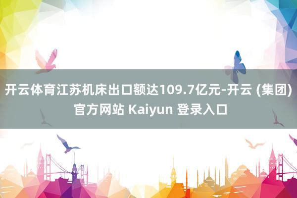 开云体育江苏机床出口额达109.7亿元-开云 (集团) 官方网站 Kaiyun 登录入口