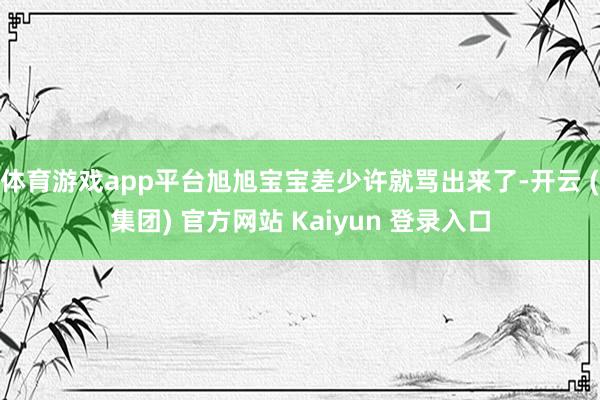 体育游戏app平台旭旭宝宝差少许就骂出来了-开云 (集团) 官方网站 Kaiyun 登录入口