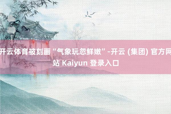 开云体育被刻画“气象玩忽鲜嫩”-开云 (集团) 官方网站 Kaiyun 登录入口