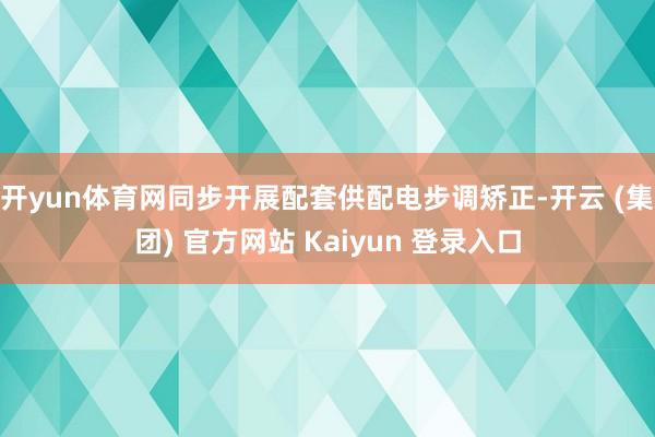 开yun体育网同步开展配套供配电步调矫正-开云 (集团) 官方网站 Kaiyun 登录入口
