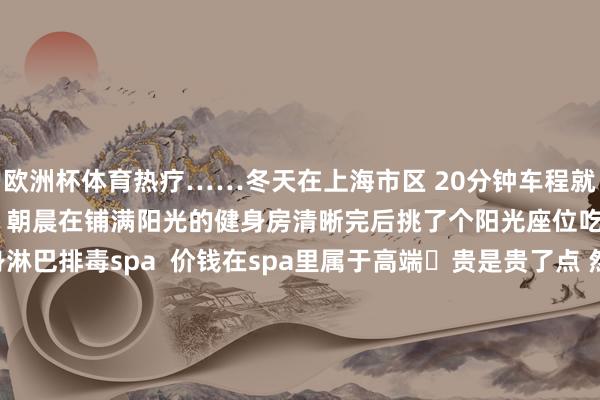 欧洲杯体育热疗……冬天在上海市区 20分钟车程就能泡到温泉 依然很便捷的 朝晨在铺满阳光的健身房清晰完后挑了个阳光座位吃早餐然后去体验了全身淋巴排毒spa 价钱在spa里属于高端 贵是贵了点 然则很可以 嗅觉背部和胸口答允了好多环境舒适高端 手法也很好 惟一的时弊即是躺了一个半小时 空调房里暖气太干燥了周末两天通宵staycation 的话 依然可以的遴荐-开云 (集团) 官方网站 Kaiyun