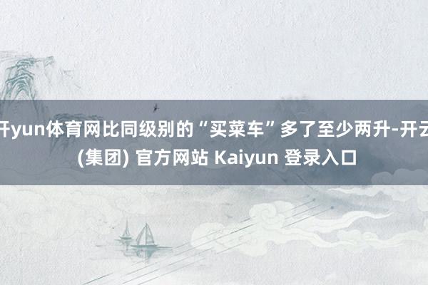 开yun体育网比同级别的“买菜车”多了至少两升-开云 (集团) 官方网站 Kaiyun 登录入口