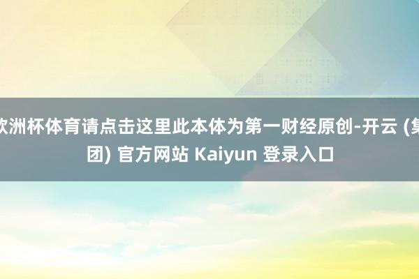欧洲杯体育请点击这里此本体为第一财经原创-开云 (集团) 官方网站 Kaiyun 登录入口
