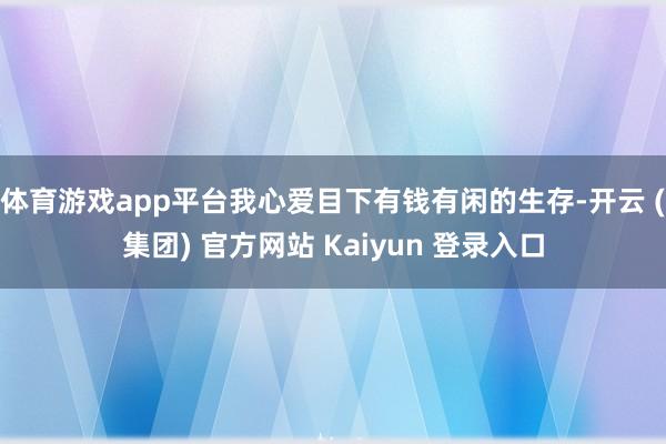 体育游戏app平台我心爱目下有钱有闲的生存-开云 (集团) 官方网站 Kaiyun 登录入口