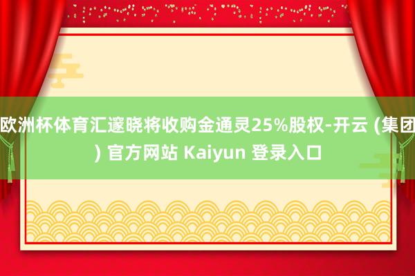 欧洲杯体育汇邃晓将收购金通灵25%股权-开云 (集团) 官方网站 Kaiyun 登录入口