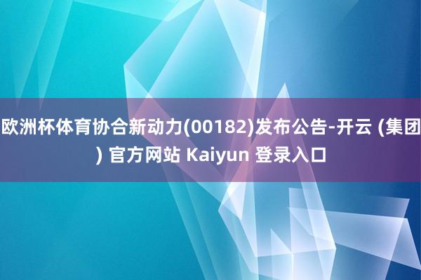 欧洲杯体育协合新动力(00182)发布公告-开云 (集团) 官方网站 Kaiyun 登录入口