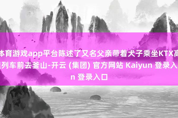 体育游戏app平台陈述了又名父亲带着犬子乘坐KTX高速列车前去釜山-开云 (集团) 官方网站 Kaiyun 登录入口