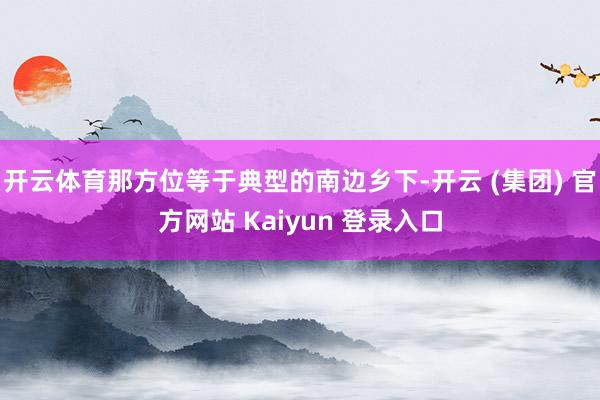 开云体育那方位等于典型的南边乡下-开云 (集团) 官方网站 Kaiyun 登录入口