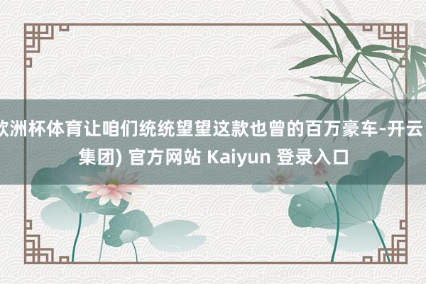 欧洲杯体育让咱们统统望望这款也曾的百万豪车-开云 (集团) 官方网站 Kaiyun 登录入口