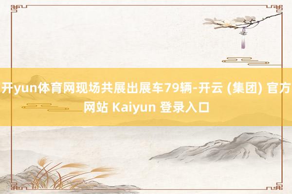 开yun体育网现场共展出展车79辆-开云 (集团) 官方网站 Kaiyun 登录入口