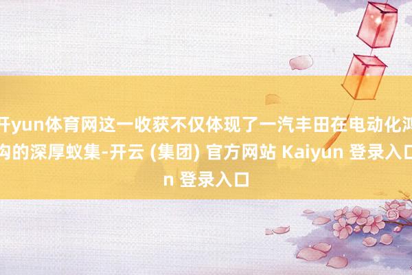 开yun体育网这一收获不仅体现了一汽丰田在电动化鸿沟的深厚蚁集-开云 (集团) 官方网站 Kaiyun 登录入口