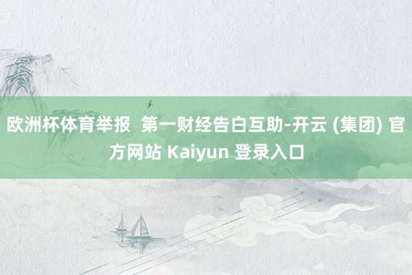 欧洲杯体育举报  第一财经告白互助-开云 (集团) 官方网站 Kaiyun 登录入口