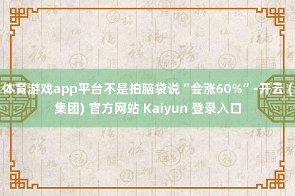 体育游戏app平台不是拍脑袋说“会涨60%”-开云 (集团) 官方网站 Kaiyun 登录入口