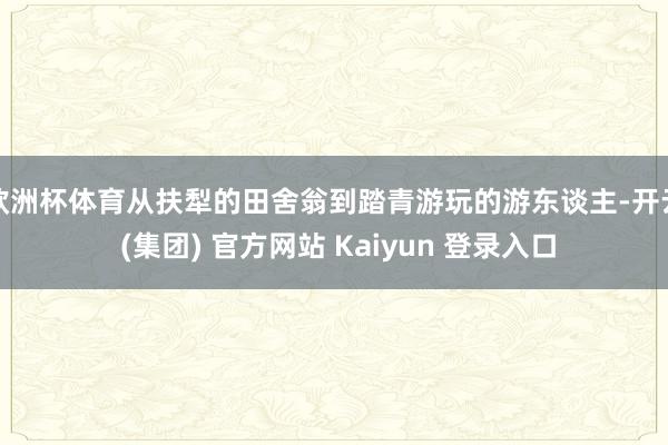 欧洲杯体育从扶犁的田舍翁到踏青游玩的游东谈主-开云 (集团) 官方网站 Kaiyun 登录入口