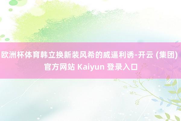 欧洲杯体育韩立换新装风希的威逼利诱-开云 (集团) 官方网站 Kaiyun 登录入口
