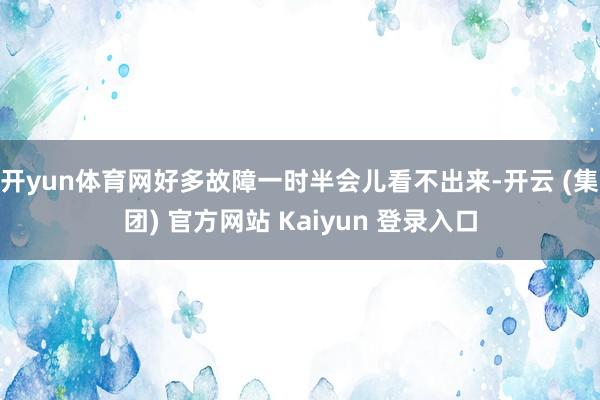 开yun体育网好多故障一时半会儿看不出来-开云 (集团) 官方网站 Kaiyun 登录入口
