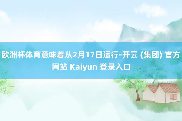 欧洲杯体育意味着从2月17日运行-开云 (集团) 官方网站 Kaiyun 登录入口