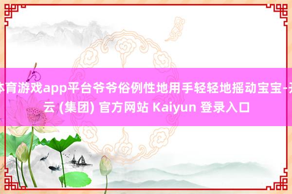 体育游戏app平台爷爷俗例性地用手轻轻地摇动宝宝-开云 (集团) 官方网站 Kaiyun 登录入口