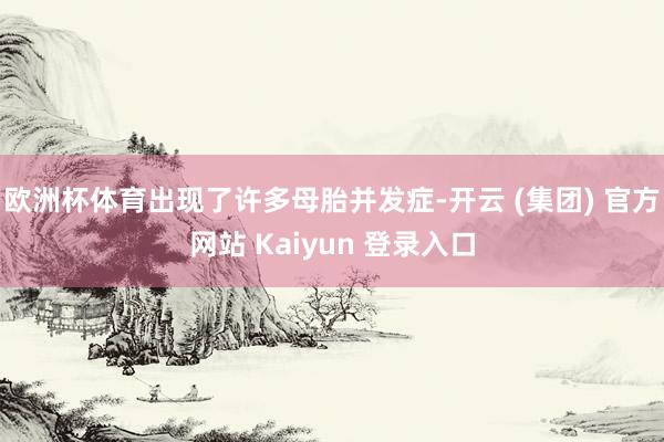 欧洲杯体育出现了许多母胎并发症-开云 (集团) 官方网站 Kaiyun 登录入口
