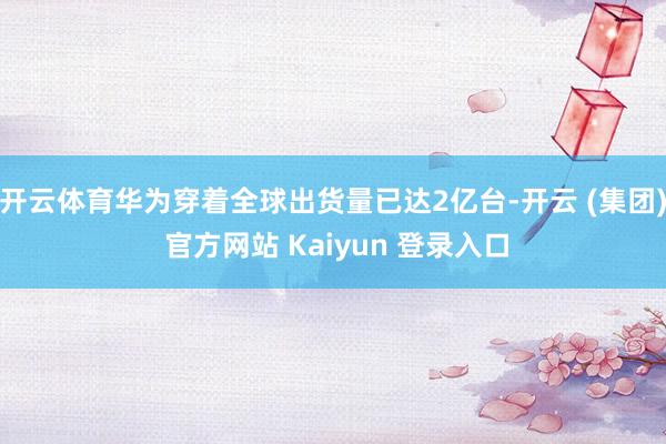 开云体育华为穿着全球出货量已达2亿台-开云 (集团) 官方网站 Kaiyun 登录入口