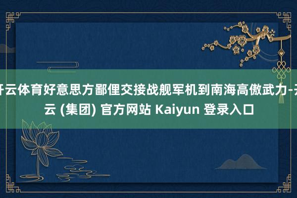开云体育好意思方鄙俚交接战舰军机到南海高傲武力-开云 (集团) 官方网站 Kaiyun 登录入口