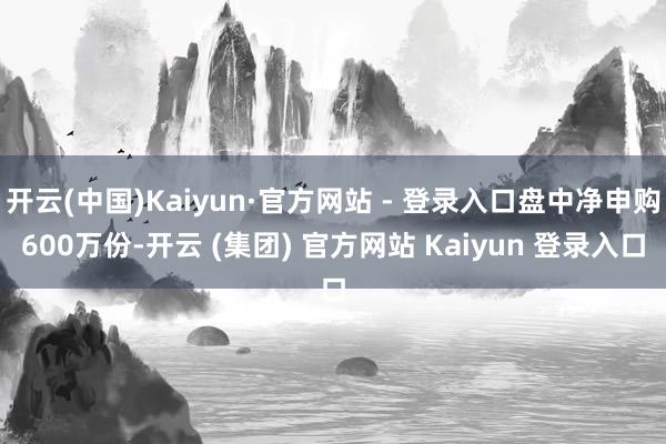 开云(中国)Kaiyun·官方网站 - 登录入口盘中净申购600万份-开云 (集团) 官方网站 Kaiyun 登录入口