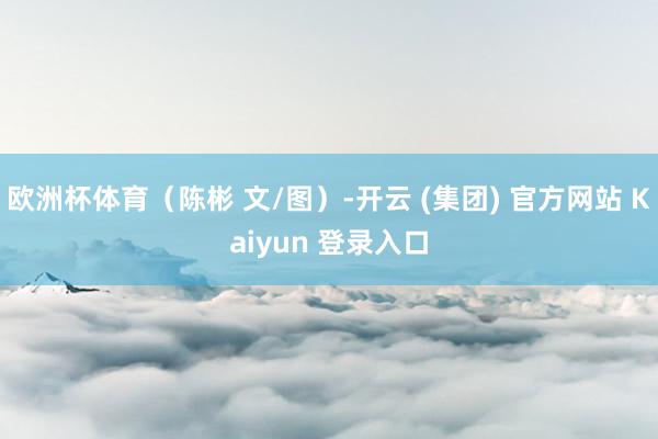 欧洲杯体育（陈彬 文/图）-开云 (集团) 官方网站 Kaiyun 登录入口