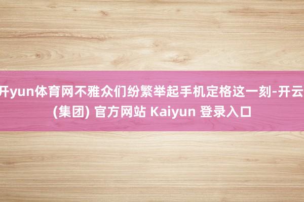 开yun体育网不雅众们纷繁举起手机定格这一刻-开云 (集团) 官方网站 Kaiyun 登录入口